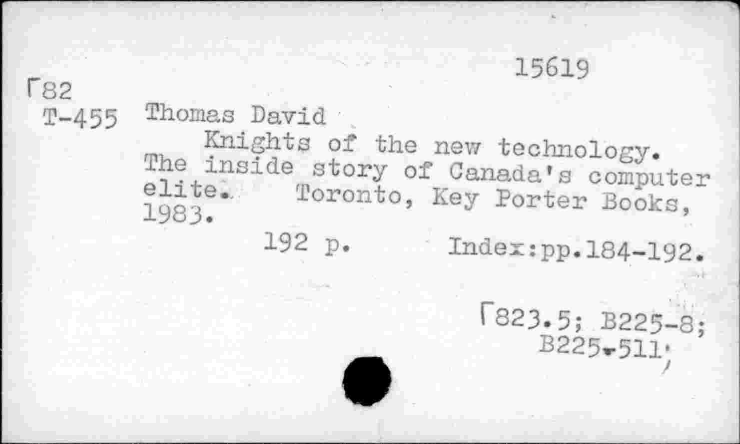 ﻿r82
T-455
15619
Thomas David
Knights of the new technology.
®lnci^e story of Canada’s computer elite., Toronto, Key Porter Books, lyoj.	’
192 p. Index:pp.184-192.
l"823.5; B225-8;
2225^511-